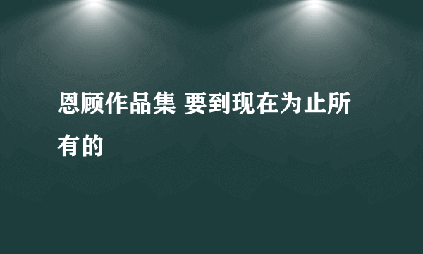 恩顾作品集 要到现在为止所有的