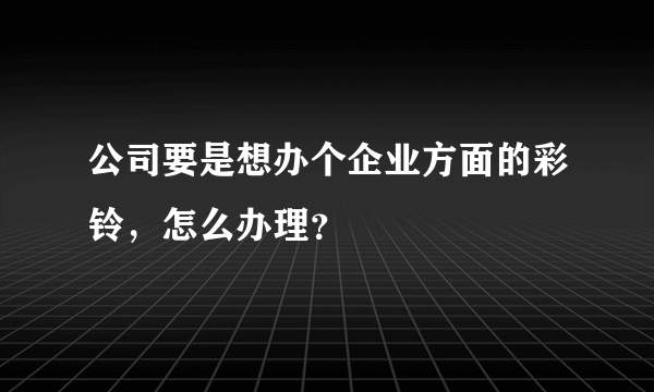 公司要是想办个企业方面的彩铃，怎么办理？