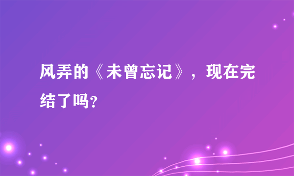 风弄的《未曾忘记》，现在完结了吗？