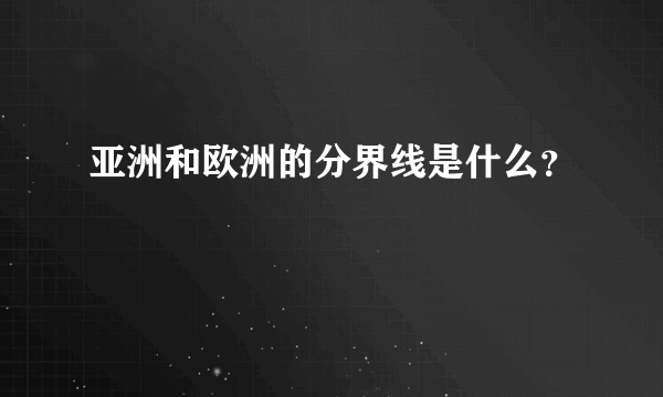 亚洲和欧洲的分界线是什么？