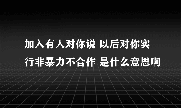 加入有人对你说 以后对你实行非暴力不合作 是什么意思啊