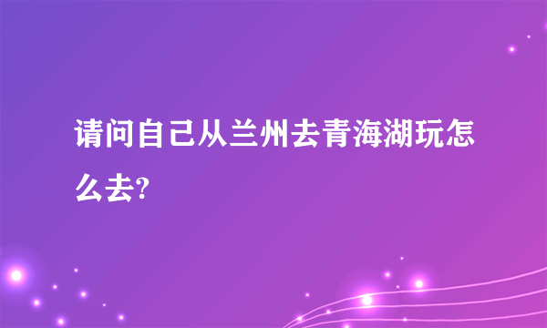 请问自己从兰州去青海湖玩怎么去?