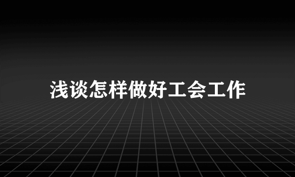 浅谈怎样做好工会工作