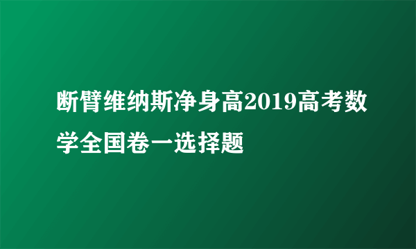 断臂维纳斯净身高2019高考数学全国卷一选择题