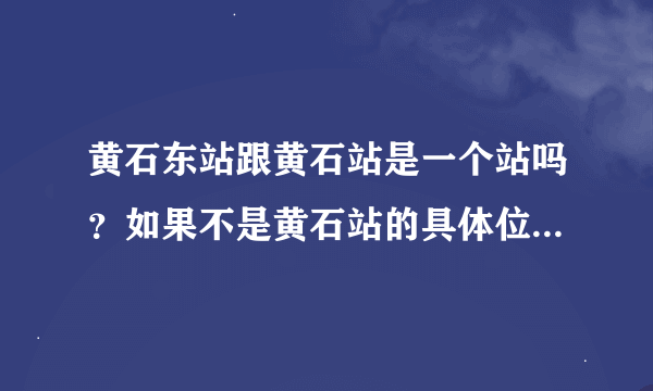 黄石东站跟黄石站是一个站吗？如果不是黄石站的具体位置是什么地方啊？