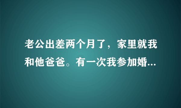 老公出差两个月了，家里就我和他爸爸。有一次我参加婚礼喝了点酒，回来迷迷糊糊进错他爸爸房间了，看到他