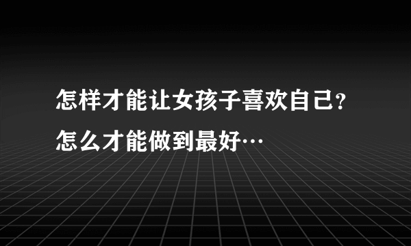 怎样才能让女孩子喜欢自己？怎么才能做到最好…