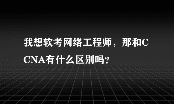 我想软考网络工程师，那和CCNA有什么区别吗？