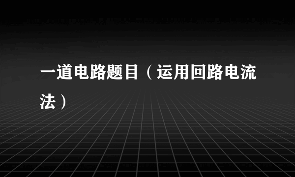 一道电路题目（运用回路电流法）