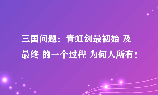 三国问题：青虹剑最初始 及最终 的一个过程 为何人所有！