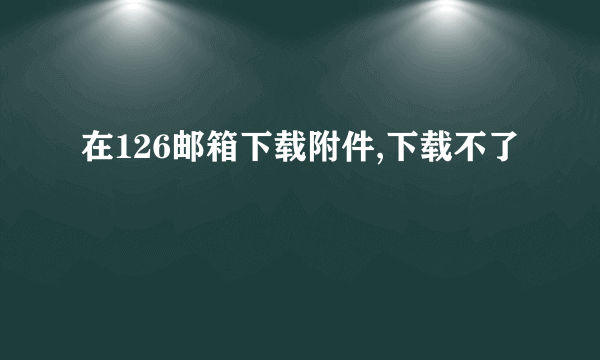 在126邮箱下载附件,下载不了