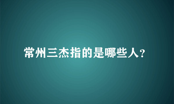 常州三杰指的是哪些人？