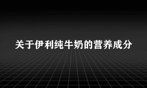 关于伊利纯牛奶的营养成分