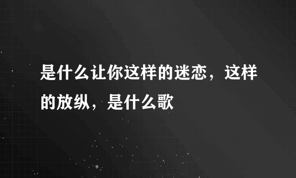 是什么让你这样的迷恋，这样的放纵，是什么歌