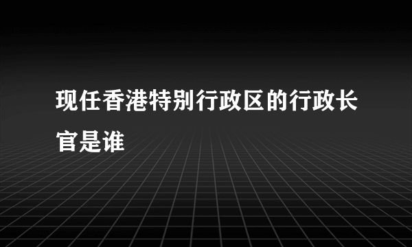 现任香港特别行政区的行政长官是谁