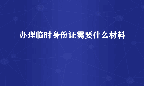 办理临时身份证需要什么材料