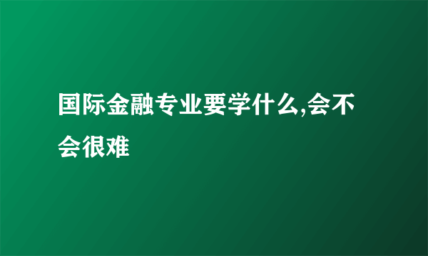 国际金融专业要学什么,会不会很难