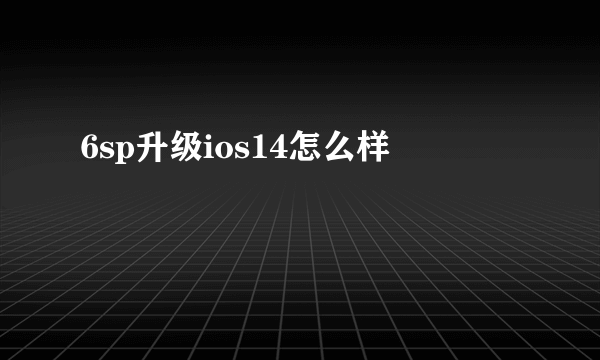 6sp升级ios14怎么样