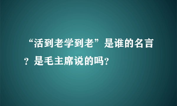 “活到老学到老”是谁的名言？是毛主席说的吗？