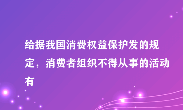 给据我国消费权益保护发的规定，消费者组织不得从事的活动有