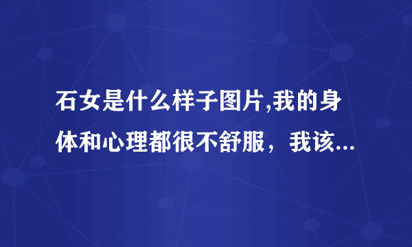 石女是什么样子图片,我的身体和心理都很不舒服，我该怎么办啊？