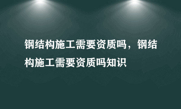 钢结构施工需要资质吗，钢结构施工需要资质吗知识