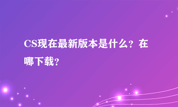 CS现在最新版本是什么？在哪下载？