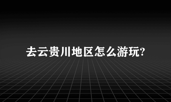 去云贵川地区怎么游玩?