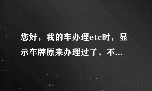 您好，我的车办理etc时，显示车牌原来办理过了，不能再办，怎么办？