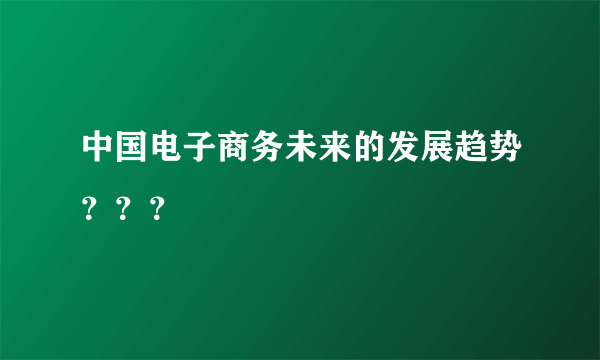 中国电子商务未来的发展趋势？？？