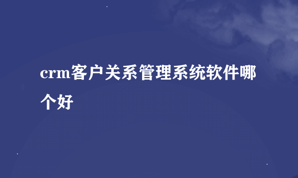 crm客户关系管理系统软件哪个好