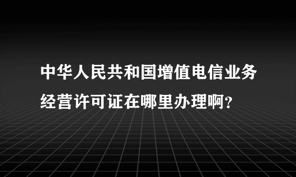 中华人民共和国增值电信业务经营许可证在哪里办理啊？