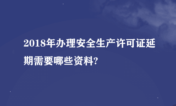 2018年办理安全生产许可证延期需要哪些资料?