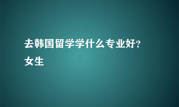 去韩国留学学什么专业好？ 女生