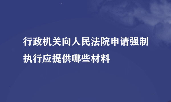 行政机关向人民法院申请强制执行应提供哪些材料