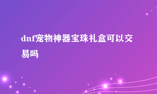 dnf宠物神器宝珠礼盒可以交易吗