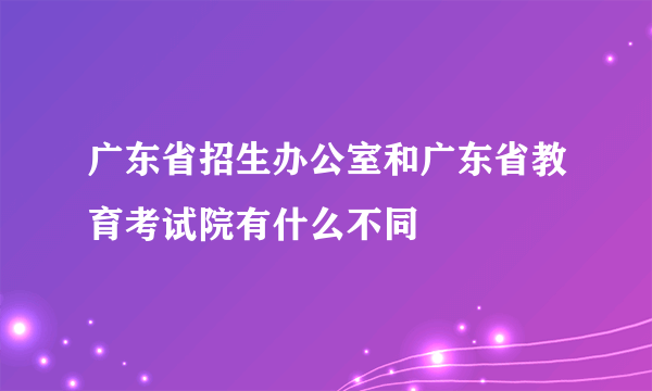 广东省招生办公室和广东省教育考试院有什么不同