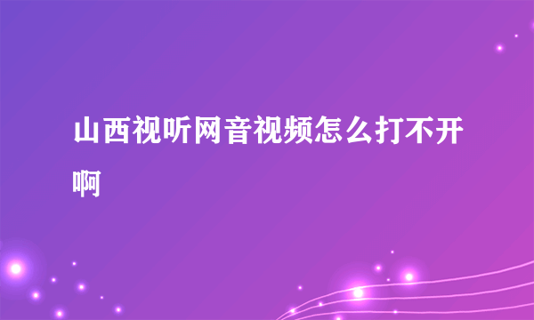 山西视听网音视频怎么打不开啊