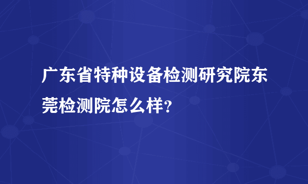 广东省特种设备检测研究院东莞检测院怎么样？