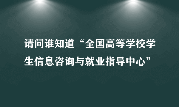 请问谁知道“全国高等学校学生信息咨询与就业指导中心”