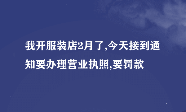 我开服装店2月了,今天接到通知要办理营业执照,要罚款