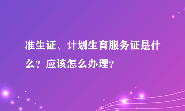 准生证、计划生育服务证是什么？应该怎么办理？