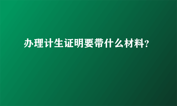 办理计生证明要带什么材料？