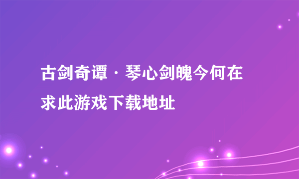 古剑奇谭·琴心剑魄今何在 求此游戏下载地址