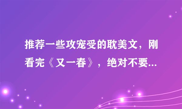 推荐一些攻宠受的耽美文，刚看完《又一春》，绝对不要那样的了，太伤神，要浅显易懂的，文不要太长。