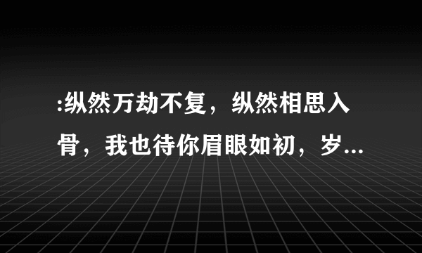 :纵然万劫不复，纵然相思入骨，我也待你眉眼如初，岁月如故这句话可