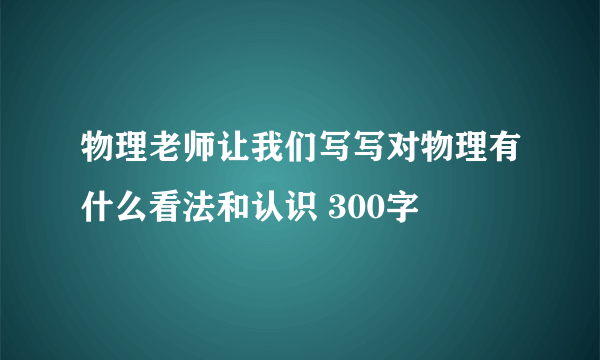 物理老师让我们写写对物理有什么看法和认识 300字