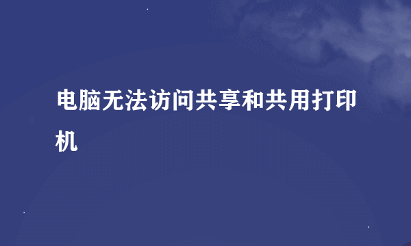 电脑无法访问共享和共用打印机