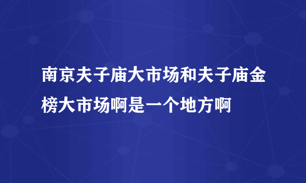 南京夫子庙大市场和夫子庙金榜大市场啊是一个地方啊