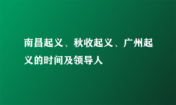 南昌起义、秋收起义、广州起义的时间及领导人